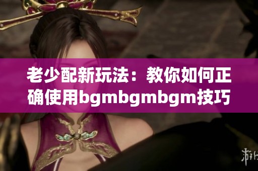 老少配新玩法：教你如何正确使用bgmbgmbgm技巧