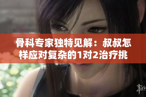 骨科专家独特见解：叔叔怎样应对复杂的1对2治疗挑战