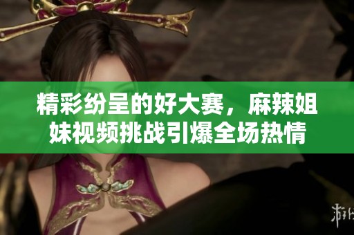 精彩纷呈的好大赛，麻辣姐妹视频挑战引爆全场热情