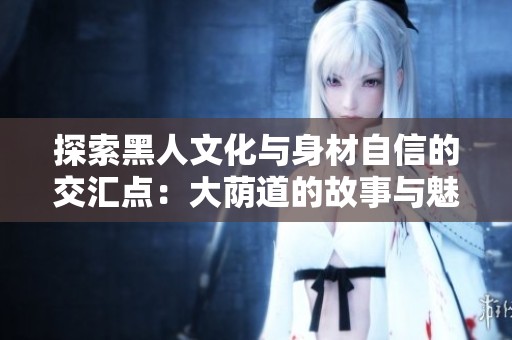 探索黑人文化与身材自信的交汇点：大荫道的故事与魅力