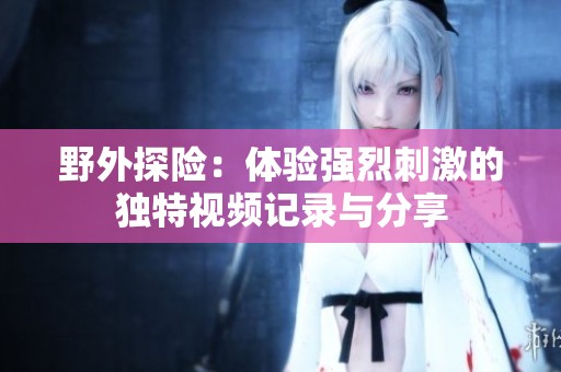 野外探险：体验强烈刺激的独特视频记录与分享