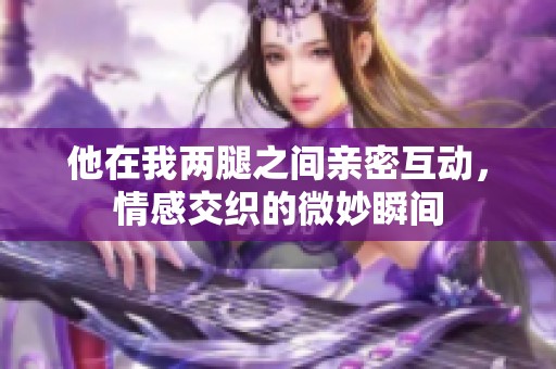 他在我两腿之间亲密互动，情感交织的微妙瞬间