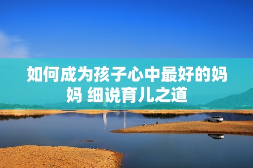 如何成为孩子心中最好的妈妈 细说育儿之道