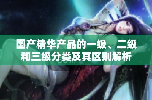 国产精华产品的一级、二级和三级分类及其区别解析