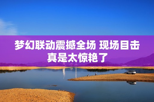 梦幻联动震撼全场 现场目击真是太惊艳了
