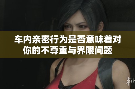 车内亲密行为是否意味着对你的不尊重与界限问题