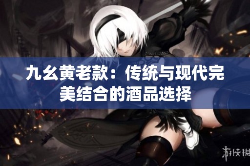九幺黄老款：传统与现代完美结合的酒品选择