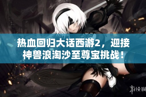 热血回归大话西游2，迎接神兽浪淘沙至尊宝挑战！
