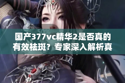 国产377vc精华2是否真的有效祛斑？专家深入解析真相