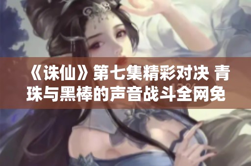 《诛仙》第七集精彩对决 青珠与黑棒的声音战斗全网免费观看