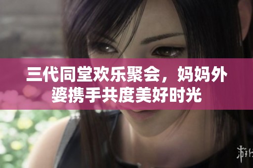 三代同堂欢乐聚会，妈妈外婆携手共度美好时光