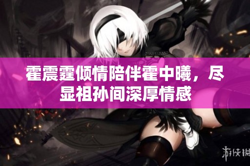 霍震霆倾情陪伴霍中曦，尽显祖孙间深厚情感