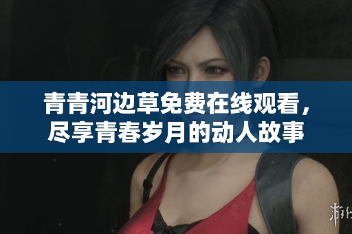 青青河边草免费在线观看，尽享青春岁月的动人故事