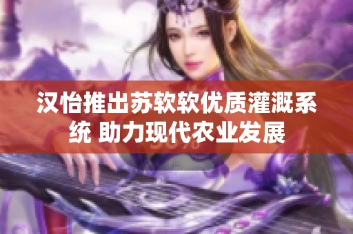 汉怡推出苏软软优质灌溉系统 助力现代农业发展