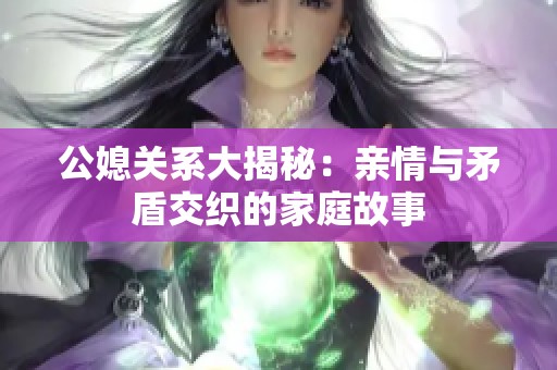 公媳关系大揭秘：亲情与矛盾交织的家庭故事