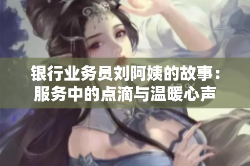 银行业务员刘阿姨的故事：服务中的点滴与温暖心声