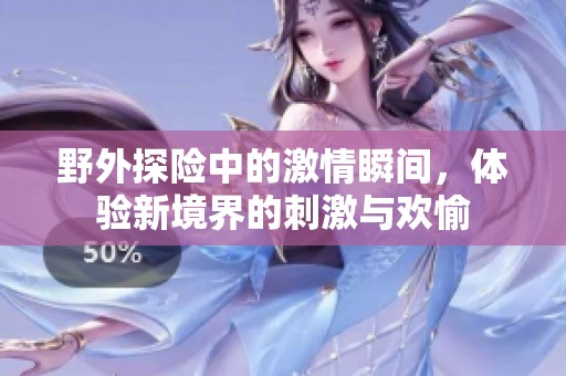 野外探险中的激情瞬间，体验新境界的刺激与欢愉
