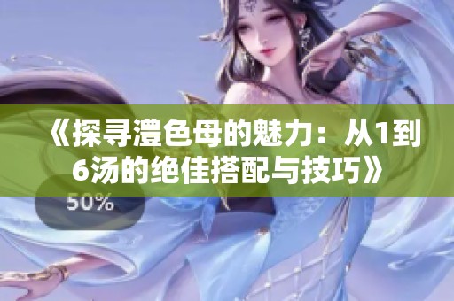 《探寻澧色母的魅力：从1到6汤的绝佳搭配与技巧》