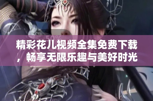 精彩花儿视频全集免费下载，畅享无限乐趣与美好时光