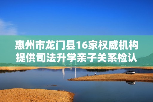 惠州市龙门县16家权威机构提供司法升学亲子关系检认证明