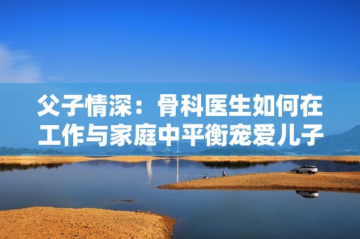 父子情深：骨科医生如何在工作与家庭中平衡宠爱儿子