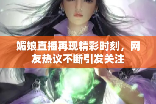 媚娘直播再现精彩时刻，网友热议不断引发关注