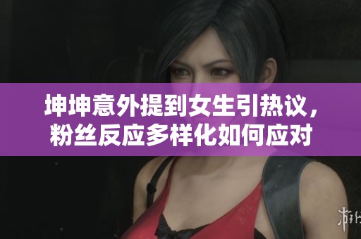 坤坤意外提到女生引热议，粉丝反应多样化如何应对