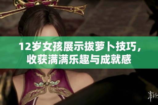 12岁女孩展示拔萝卜技巧，收获满满乐趣与成就感