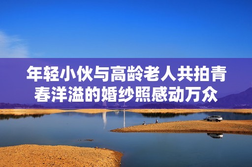 年轻小伙与高龄老人共拍青春洋溢的婚纱照感动万众
