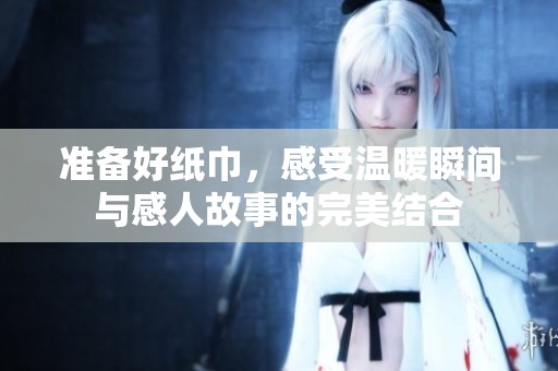 准备好纸巾，感受温暖瞬间与感人故事的完美结合