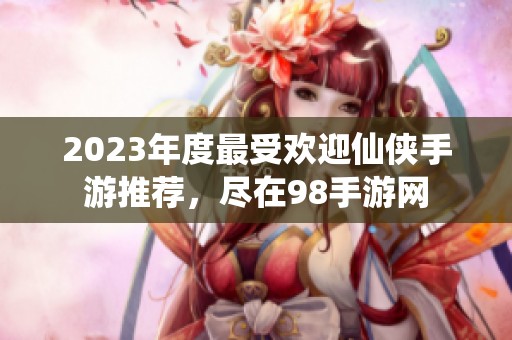 2023年度最受欢迎仙侠手游推荐，尽在98手游网