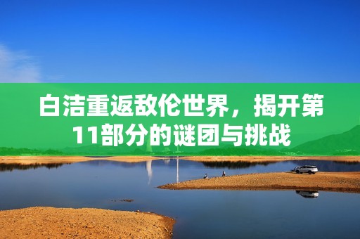 白洁重返敌伦世界，揭开第11部分的谜团与挑战