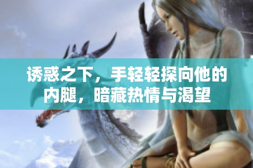 诱惑之下，手轻轻探向他的内腿，暗藏热情与渴望