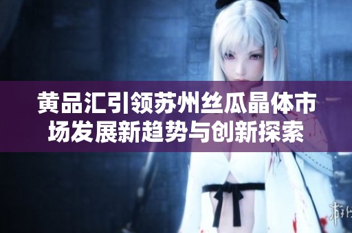 黄品汇引领苏州丝瓜晶体市场发展新趋势与创新探索