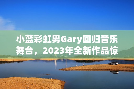 小蓝彩虹男Gary回归音乐舞台，2023年全新作品惊艳发布