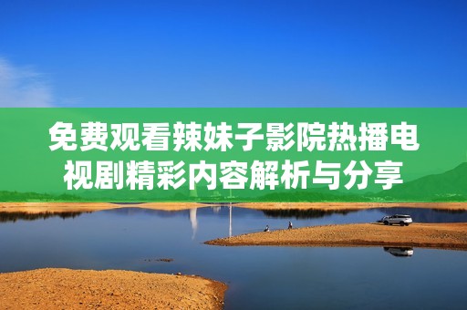 免费观看辣妹子影院热播电视剧精彩内容解析与分享