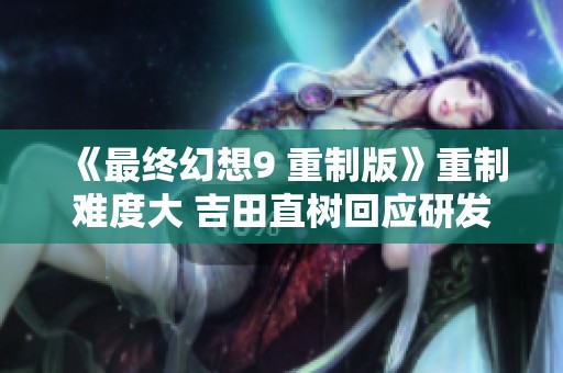 《最终幻想9 重制版》重制难度大 吉田直树回应研发进展