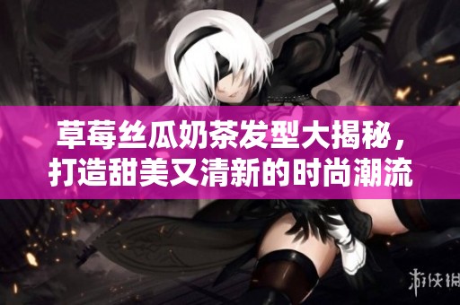 草莓丝瓜奶茶发型大揭秘，打造甜美又清新的时尚潮流形象