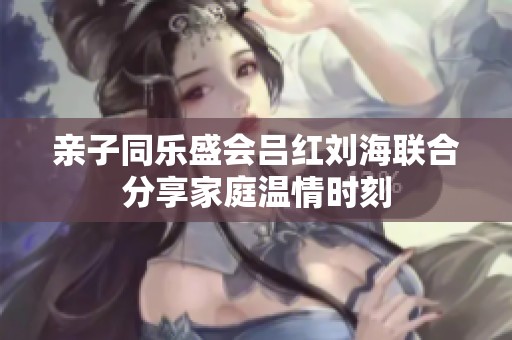 亲子同乐盛会吕红刘海联合分享家庭温情时刻