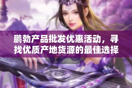 鹏勃产品批发优惠活动，寻找优质产地货源的最佳选择