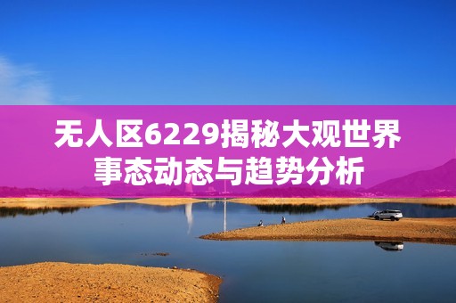 无人区6229揭秘大观世界事态动态与趋势分析