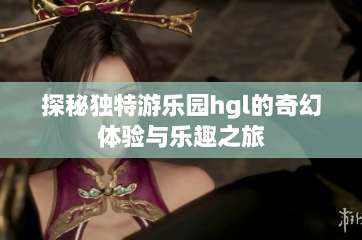 探秘独特游乐园hgl的奇幻体验与乐趣之旅