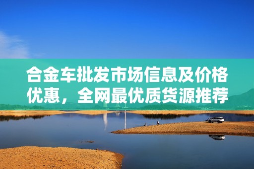 合金车批发市场信息及价格优惠，全网最优质货源推荐