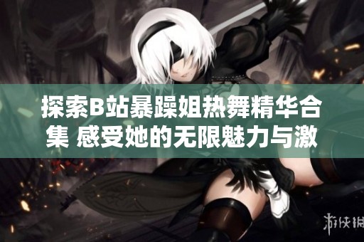 探索B站暴躁姐热舞精华合集 感受她的无限魅力与激情