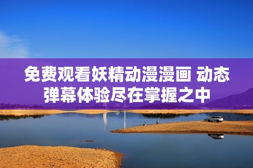 免费观看妖精动漫漫画 动态弹幕体验尽在掌握之中