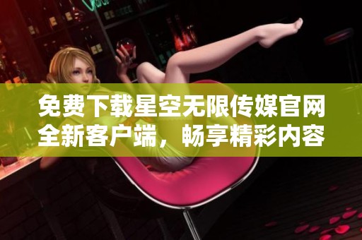 免费下载星空无限传媒官网全新客户端，畅享精彩内容