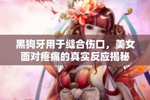黑狗牙用于缝合伤口，美女面对疼痛的真实反应揭秘