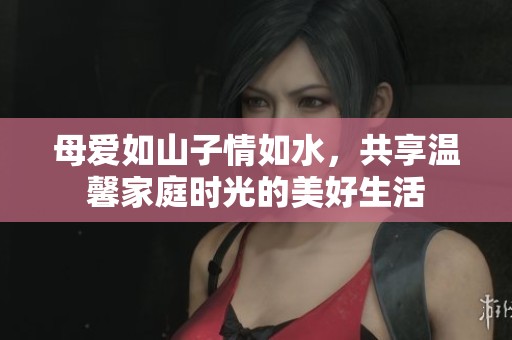 母爱如山子情如水，共享温馨家庭时光的美好生活
