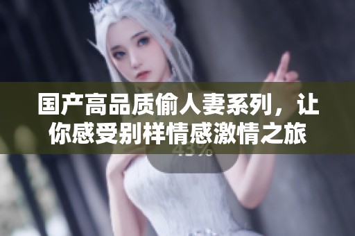 国产高品质偷人妻系列，让你感受别样情感激情之旅