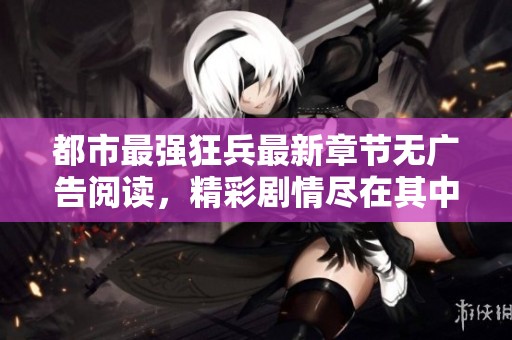 都市最强狂兵最新章节无广告阅读，精彩剧情尽在其中